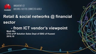 Retail & social networks @ financial
sector
- from ICT vendor’s viewpoint
Mark Wu
CTO of IP Solution Sales Dept of EBG of Huawei
2016.10
 