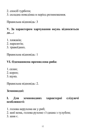 2. спосіб турботи;
3. складна поведінка в період розмноження.
Правильна відповідь: 3
V. За характером харчування окунь відноситься
до…:
1. хижаків;
2. паразитів;
3. травоїдних.
Правильна відповідь: 1
VІ. Одомашнена промислова риба:
1.сазан;
2.короп;
3.щука.
Правильна відповідь: 2.
Земноводні:
І. Для земноводних характерні слідуючі
особливості:
1. голова нерухома як у риб;
2. шиї нема, голова рухомо з’єднана з тулубом;
3. шия є.
12
 