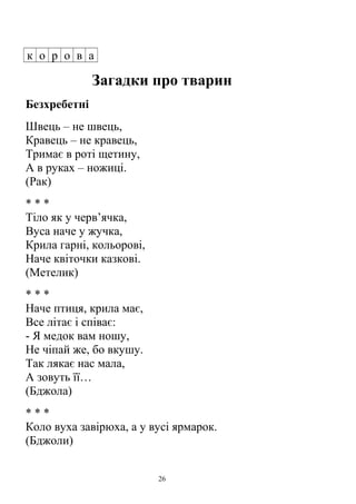 к о р о в а
Загадки про тварин
Безхребетні
Швець – не швець,
Кравець – не кравець,
Тримає в роті щетину,
А в руках – ножиці.
(Рак)
* * *
Тіло як у черв’ячка,
Вуса наче у жучка,
Крила гарні, кольорові,
Наче квіточки казкові.
(Метелик)
* * *
Наче птиця, крила має,
Все літає і співає:
- Я медок вам ношу,
Не чіпай же, бо вкушу.
Так лякає нас мала,
А зовуть її…
(Бджола)
* * *
Коло вуха завірюха, а у вусі ярмарок.
(Бджоли)
26
 