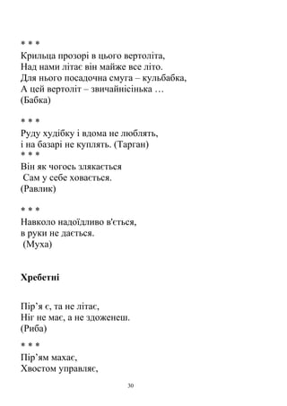 * * *
Крильца прозорі в цього вертоліта,
Над нами літає він майже все літо.
Для нього посадочна смуга – кульбабка,
А цей вертоліт – звичайнісінька …
(Бабка)
* * *
Руду худібку і вдома не люблять,
і на базарі не куплять. (Тарган)
* * *
Він як чогось злякається
Сам у себе ховається.
(Равлик)
* * *
Навколо надоїдливо в'ється,
в руки не дається.
(Муха)
Хребетні
Пір’я є, та не літає,
Ніг не має, а не здоженеш.
(Риба)
* * *
Пір’ям махає,
Хвостом управляє,
30
 