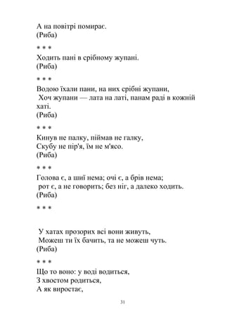 А на повітрі помирає.
(Риба)
* * *
Ходить пані в срібному жупані.
(Риба)
* * *
Водою їхали пани, на них срібні жупани,
Хоч жупани — лата на латі, панам раді в кожній
хаті.
(Риба)
* * *
Кинув не палку, піймав не галку,
Скубу не пір'я, їм не м'ясо.
(Риба)
* * *
Голова є, а шиї нема; очі є, а брів нема;
рот є, а не говорить; без ніг, а далеко ходить.
(Риба)
* * *
У хатах прозорих всі вони живуть,
Можеш ти їх бачить, та не можеш чуть.
(Риба)
* * *
Що то воно: у воді водиться,
З хвостом родиться,
А як виростає,
31
 