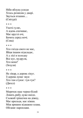 Ніби яблука усюди
Хтось розвісив у дворі.
Звуться пташки…
(Снігурі)
* * *
Уночі гуляє,
А вдень спочиває,
Має круглі очі,
Бачить серед ночі.
(Сова)
* * *
Хто гнізда свого не має,
Яйця іншим підкладає,
А у лісі в холодку
Все кує, мудруля,
Хто вона?
(Зозуля)
* * *
Не лікар, а дерева лікує.
З дерева лунає звук:
Хто там стукає: тук-тук?
(Дятел)
* * *
Морячок наш чорно-білий
Ловить рибу дуже вміло.
Схожий трішечки на діжку,
Має крильця, має ніжки.
Між крижин відважно плава.
Обганяє пароплави.
34
 