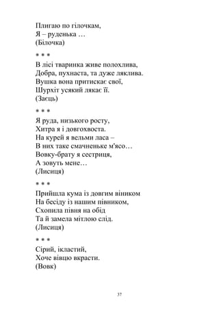 Плигаю по гілочкам,
Я – руденька …
(Білочка)
* * *
В лісі тваринка живе полохлива,
Добра, пухнаста, та дуже ляклива.
Вушка вона притискає свої,
Шурхіт усякий лякає її.
(Заєць)
* * *
Я руда, низького росту,
Хитра я і довгохвоста.
На курей я вельми ласа –
В них таке смачненьке м'ясо…
Вовку-брату я сестриця,
А зовуть мене…
(Лисиця)
* * *
Прийшла кума із довгим віником
На бесіду із нашим півником,
Схопила півня на обід
Та й замела мітлою слід.
(Лисиця)
* * *
Сірий, ікластий,
Хоче вівцю вкрасти.
(Вовк)
37
 