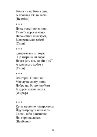 Бачив чи не бачив сни,
А проспав аж до весни.
(Ведмідь)
* * *
Дуже товсті ноги маю,
Тихо їх переставляю.
Височезний я на зріст,
Біля рота маю хвіст!
(Слон)
* * *
Здивувалась дітвора:
„Це тварина чи гора?
Як же їсть він, як він п’є?”
А для цього хобот є!
(Слон)
* * *
Очі гарні. Пишні вії.
Має дуже довгу шию.
Добре це, бо зручно їсти
Із дерев зелене листя.
(Жираф)
* * *
Крізь пустелю навпростець
Йдуть-бредуть неквапом
Схожі, ніби близнюки,
Дві гори на лапах.
(Верблюд)
39
 