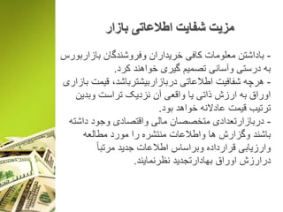 ‫بازار‬ ‫اطالعاتی‬ ‫شفایت‬ ‫مزیت‬
-‫بازاربورس‬ ‫وفروشندگان‬ ‫خریداران‬ ‫کافی‬ ‫معلومات‬ ‫باداشتن‬
‫کرد‬ ‫خواهند‬ ‫گیری‬ ‫تصمیم‬ ‫وآسانی‬ ‫درستی‬ ‫به‬.
-‫بازاری‬ ‫قیمت‬ ،‫دربازاربیشترباشد‬ ‫اطالعاتی‬ ‫شفافیت‬ ‫هرچه‬
‫وبدین‬ ‫تراست‬ ‫نزدیک‬ ‫آن‬ ‫واقعی‬ ‫یا‬ ‫ذاتی‬ ‫ارزش‬ ‫به‬ ‫اوراق‬
‫بود‬ ‫خواهد‬ ‫عادالنه‬ ‫قیمت‬ ‫ترتیب‬.
-‫داشته‬ ‫وجود‬ ‫واقتصادی‬ ‫مالی‬ ‫متخصصان‬ ‫دربازارتعدادی‬
‫مطالعه‬ ‫مورد‬ ‫را‬ ‫منتشره‬ ‫واطالعات‬ ‫ها‬ ‫وگزارش‬ ‫باشند‬
ً‫ا‬‫مرتب‬ ‫جدید‬ ‫اطالعات‬ ‫وبراساس‬ ‫قرارداده‬ ‫وارزیابی‬
‫نظرنمایند‬ ‫بهادارتجدید‬ ‫اوراق‬ ‫درارزش‬.
 