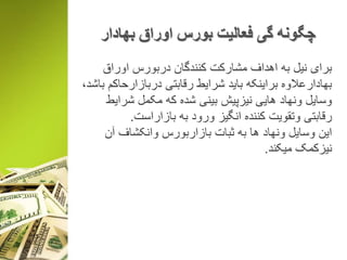 ‫بهادار‬ ‫اوراق‬ ‫بورس‬ ‫فعالیت‬ ‫گی‬ ‫چگونه‬
‫اوراق‬ ‫دربورس‬ ‫کنندگان‬ ‫مشارکت‬ ‫اهداف‬ ‫به‬ ‫نیل‬ ‫برای‬
‫باش‬ ‫دربازارحاکم‬ ‫رقابتی‬ ‫شرایط‬ ‫باید‬ ‫براینکه‬ ‫بهادارعالوه‬،‫د‬
‫شرایط‬ ‫مکمل‬ ‫که‬ ‫شده‬ ‫بینی‬ ‫نیزپیش‬ ‫هایی‬ ‫ونهاد‬ ‫وسایل‬
‫بازاراست‬ ‫به‬ ‫ورود‬ ‫انگیز‬ ‫کننده‬ ‫وتقویت‬ ‫رقابتی‬.
‫آن‬ ‫وانکشاف‬ ‫بازاربورس‬ ‫ثبات‬ ‫به‬ ‫ها‬ ‫ونهاد‬ ‫وسایل‬ ‫این‬
‫میکند‬ ‫نیزکمک‬.
 