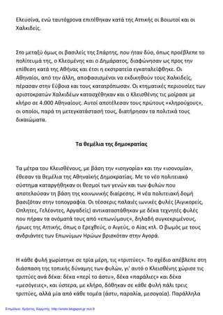 Ελευσίνα, ενώ ταυτόχρονα επιτέθηκαν κατά της Αττικής οι Βοιωτοί και οι
Χαλκιδείς.
Στο μεταξύ όμως οι βασιλείς της Σπάρτης, που ήταν δύο, όπως προέβλεπε το
πολίτευμά της, ο Κλεομένης και ο Δημάρατος, διαφώνησαν ως προς την
επίθεση κατά της Αθήνας και έτσι η εκστρατεία εγκαταλείφθηκε. Οι
Αθηναίοι, από την άλλη, αποφασισμένοι να εκδικηθούν τους Χαλκιδείς,
πέρασαν στην Εύβοια και τους κατατρόπωσαν. Οι κτηματικές περιουσίες των
αριστοκρατών Χαλκιδέων κατασχέθηκαν και ο Κλεισθένης τις μοίρασε με
κλήρο σε 4.000 Αθηναίους. Αυτοί αποτέλεσαν τους πρώτους «κληρούχους»,
οι οποίοι, παρά τη μετεγκατάστασή τους, διατήρησαν τα πολιτικά τους
δικαιώματα.
Τα θεμέλια της δημοκρατίας
Τα μέτρα του Κλεισθένους, με βάση την «ισηγορία» και την «ισονομία»,
έθεσαν τα θεμέλια της Αθηναϊκής Δημοκρατίας. Με το νέο πολιτειακό
σύστημα καταργήθηκαν οι θεσμοί των γενών και των φυλών που
αποτελούσαν τη βάση της κοινωνικής διαίρεσης. H νέα πολιτειακή δομή
βασιζόταν στην τοπογραφία. Οι τέσσερις παλαιές ιωνικές φυλές (Αιγικορείς,
Οπλητες, Γελέοντες, Αργαδείς) αντικαταστάθηκαν με δέκα τεχνητές φυλές
που πήραν τα ονόματά τους από «επωνύμους», δηλαδή συγκεκριμένους,
ήρωες της Αττικής, όπως ο Ερεχθεύς, ο Αιγεύς, ο Αίας κτλ. Ο βωμός με τους
ανδριάντες των Επωνύμων Ηρώων βρισκόταν στην Αγορά.
H κάθε φυλή χωρίστηκε σε τρία μέρη, τις «τριττύες». Το σχέδιο απέβλεπε στη
διάσπαση της τοπικής δύναμης των φυλών, γι' αυτό ο Κλεισθένης χώρισε τις
τριττύες ανά δέκα: δέκα «περί το άστυ», δέκα «παράλιες» και δέκα
«μεσόγειες», και ύστερα, με κλήρο, δόθηκαν σε κάθε φυλή πάλι τρεις
τριττύες, αλλά μία από κάθε τομέα (άστυ, παραλία, μεσογαία). Παράλληλα
Επιμέλεια: Χρήστος Χαρμπής http://xristx.blogspot.gr σελ.9
 