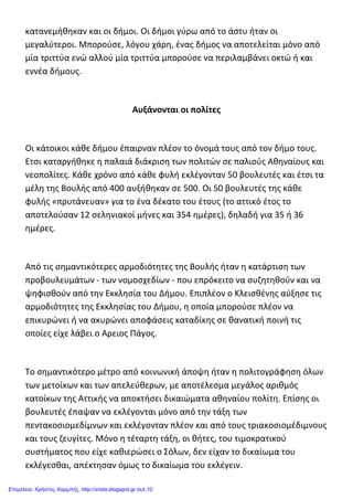 κατανεμήθηκαν και οι δήμοι. Οι δήμοι γύρω από το άστυ ήταν οι
μεγαλύτεροι. Μπορούσε, λόγου χάρη, ένας δήμος να αποτελείται μόνο από
μία τριττύα ενώ αλλού μία τριττύα μπορούσε να περιλαμβάνει οκτώ ή και
εννέα δήμους.
Αυξάνονται οι πολίτες
Οι κάτοικοι κάθε δήμου έπαιρναν πλέον το όνομά τους από τον δήμο τους.
Ετσι καταργήθηκε η παλαιά διάκριση των πολιτών σε παλιούς Αθηναίους και
νεοπολίτες. Κάθε χρόνο από κάθε φυλή εκλέγονταν 50 βουλευτές και έτσι τα
μέλη της Βουλής από 400 αυξήθηκαν σε 500. Οι 50 βουλευτές της κάθε
φυλής «πρυτάνευαν» για το ένα δέκατο του έτους (το αττικό έτος το
αποτελούσαν 12 σεληνιακοί μήνες και 354 ημέρες), δηλαδή για 35 ή 36
ημέρες.
Από τις σημαντικότερες αρμοδιότητες της Βουλής ήταν η κατάρτιση των
προβουλευμάτων - των νομοσχεδίων - που επρόκειτο να συζητηθούν και να
ψηφισθούν από την Εκκλησία του Δήμου. Επιπλέον ο Κλεισθένης αύξησε τις
αρμοδιότητες της Εκκλησίας του Δήμου, η οποία μπορούσε πλέον να
επικυρώνει ή να ακυρώνει αποφάσεις καταδίκης σε θανατική ποινή τις
οποίες είχε λάβει ο Αρειος Πάγος.
Το σημαντικότερο μέτρο από κοινωνική άποψη ήταν η πολιτογράφηση όλων
των μετοίκων και των απελεύθερων, με αποτέλεσμα μεγάλος αριθμός
κατοίκων της Αττικής να αποκτήσει δικαιώματα αθηναίου πολίτη. Επίσης οι
βουλευτές έπαψαν να εκλέγονται μόνο από την τάξη των
πεντακοσιομεδίμνων και εκλέγονταν πλέον και από τους τριακοσιομέδιμνους
και τους ζευγίτες. Μόνο η τέταρτη τάξη, οι θήτες, του τιμοκρατικού
συστήματος που είχε καθιερώσει ο Σόλων, δεν είχαν το δικαίωμα του
εκλέγεσθαι, απέκτησαν όμως το δικαίωμα του εκλέγειν.
Επιμέλεια: Χρήστος Χαρμπής http://xristx.blogspot.gr σελ.10
 