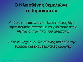 Ο Κλεισθένης θεμελιώνει
τη δημοκρατία
Γύρισε πίσω, όταν ο Πεισίστρατος λίγο
πριν πεθάνει επέτρεψε να γυρίσουν στην
Αθήνα οι πολιτικοί του αντίπαλοι
Στη συνέχεια, ο Κλεισθένης ανέλαβε την
εξουσία και έκανε μεγάλες αλλαγές
Επιμέλεια: Χρήστος Χαρμπής http://xristx.blogspot.gr σελ.15
 