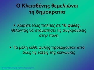 Ο Κλεισθένης θεμελιώνει
τη δημοκρατία
 Χώρισε τους πολίτες σε 10 φυλές,
θέλοντας να σταματήσει τις συγκρούσεις
στην πόλη
 Τα μέλη κάθε φυλής προέρχονταν από
όλες τις τάξεις της κοινωνίας
Επιμέλεια: Χρήστος Χαρμπής http://xristx.blogspot.gr σελ.16
 