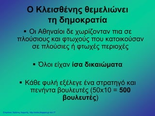 Ο Κλεισθένης θεμελιώνει
τη δημοκρατία
 Οι Αθηναίοι δε χωρίζονταν πια σε
πλούσιους και φτωχούς που κατοικούσαν
σε πλούσιες ή φτωχές περιοχές
 Όλοι είχαν ίσα δικαιώματα
 Κάθε φυλή εξέλεγε ένα στρατηγό και
πενήντα βουλευτές (50x10 = 500
βουλευτές)
Επιμέλεια: Χρήστος Χαρμπής http://xristx.blogspot.gr σελ.17
 