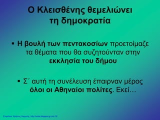 Ο Κλεισθένης θεμελιώνει
τη δημοκρατία
 Η βουλή των πεντακοσίων προετοίμαζε
τα θέματα που θα συζητούνταν στην
εκκλησία του δήμου
 Σ΄ αυτή τη συνέλευση έπαιρναν μέρος
όλοι οι Αθηναίοι πολίτες. Εκεί…
Επιμέλεια: Χρήστος Χαρμπής http://xristx.blogspot.gr σελ.18
 