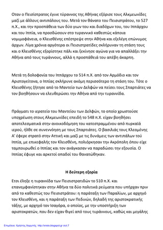 Οταν ο Πεισίστρατος έγινε τύραννος της Αθήνας εξόρισε τους Αλκμεωνίδες
μαζί με άλλους αντιπάλους του. Μετά τον θάνατο του Πεισιστράτου, το 527
π.X., και την προσπάθεια των δύο γιων του και διαδόχων του, του Ιππάρχου
και του Ιππία, να προσδώσουν στο τυραννικό καθεστώς κάποια
νομιμοφάνεια, ο Κλεισθένης επέστρεψε στην Αθήνα και εξελέγη επώνυμος
άρχων. Λίγα χρόνια αργότερα οι Πεισιστρατίδες σκλήρυναν τη στάση τους
και ο Κλεισθένης εξορίστηκε πάλι και ξεκίνησε αγώνα για να απαλλάξει την
Αθήνα από τους τυράννους, αλλά η προσπάθειά του απέβη άκαρπη.
Μετά τη δολοφονία του Ιππάρχου το 514 π.X. από τον Αρμόδιο και τον
Αριστογείτονα, ο Ιππίας σκλήρυνε ακόμη περισσότερο τη στάση του. Τότε ο
Κλεισθένης ζήτησε από το Μαντείο των Δελφών να πείσει τους Σπαρτιάτες να
τον βοηθήσουν να ελευθερώσει την Αθήνα από την τυραννίδα.
Πράγματι το ιερατείο του Μαντείου των Δελφών, το οποίο χρωστούσε
υποχρέωση στους Αλκμεωνίδες επειδή το 548 π.X. είχαν βοηθήσει
αποτελεσματικά στην ανοικοδόμηση του κατεστραμμένου από πυρκαϊά
ιερού, ήλθε σε συνεννόηση με τους Σπαρτιάτες. Ο βασιλιάς τους Κλεομένης
A' έφερε στρατό στην Αττική και μαζί με τις δυνάμεις των αντιπάλων τού
Ιππία, με επικεφαλής τον Κλεισθένη, πολιόρκησαν την Ακρόπολη όπου είχε
ταμπουρωθεί ο Ιππίας και τον ανάγκασαν να παραδώσει την εξουσία. Ο
Ιππίας έφυγε και αρκετοί οπαδοί του θανατώθηκαν.
H δεύτερη εξορία
Ετσι έληξε η τυραννίδα των Πεισιστρατιδών το 510 π.X. και
επανεμφανίστηκαν στην Αθήνα τα δύο πολιτικά ρεύματα που υπήρχαν πριν
από το καθεστώς του Πεισιστράτου: η παράταξη των Παραλίων, με αρχηγό
τον Κλεισθένη, και η παράταξη των Πεδινών, δηλαδή της αριστοκρατικής
τάξης, με αρχηγό τον Ισαγόρα, ο οποίος, με την υποστήριξη των
αριστοκρατών, που δεν είχαν θιγεί από τους τυράννους, καθώς και μεγάλης
Επιμέλεια: Χρήστος Χαρμπής http://xristx.blogspot.gr σελ.7
 