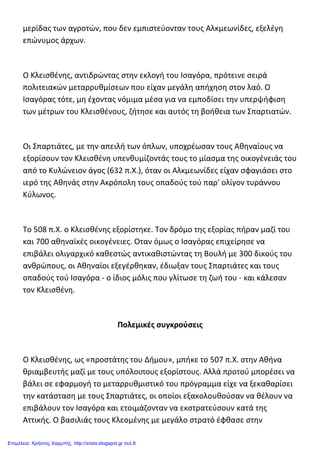 μερίδας των αγροτών, που δεν εμπιστεύονταν τους Αλκμεωνίδες, εξελέγη
επώνυμος άρχων.
Ο Κλεισθένης, αντιδρώντας στην εκλογή του Ισαγόρα, πρότεινε σειρά
πολιτειακών μεταρρυθμίσεων που είχαν μεγάλη απήχηση στον λαό. Ο
Ισαγόρας τότε, μη έχοντας νόμιμα μέσα για να εμποδίσει την υπερψήφιση
των μέτρων του Κλεισθένους, ζήτησε και αυτός τη βοήθεια των Σπαρτιατών.
Οι Σπαρτιάτες, με την απειλή των όπλων, υποχρέωσαν τους Αθηναίους να
εξορίσουν τον Κλεισθένη υπενθυμίζοντάς τους το μίασμα της οικογένειάς του
από το Κυλώνειον άγος (632 π.X.), όταν οι Αλκμεωνίδες είχαν σφαγιάσει στο
ιερό της Αθηνάς στην Ακρόπολη τους οπαδούς τού παρ' ολίγον τυράννου
Κύλωνος.
Το 508 π.X. ο Κλεισθένης εξορίστηκε. Τον δρόμο της εξορίας πήραν μαζί του
και 700 αθηναϊκές οικογένειες. Οταν όμως ο Ισαγόρας επιχείρησε να
επιβάλει ολιγαρχικό καθεστώς αντικαθιστώντας τη Βουλή με 300 δικούς του
ανθρώπους, οι Αθηναίοι εξεγέρθηκαν, έδιωξαν τους Σπαρτιάτες και τους
οπαδούς τού Ισαγόρα - ο ίδιος μόλις που γλίτωσε τη ζωή του - και κάλεσαν
τον Κλεισθένη.
Πολεμικές συγκρούσεις
Ο Κλεισθένης, ως «προστάτης του Δήμου», μπήκε το 507 π.X. στην Αθήνα
θριαμβευτής μαζί με τους υπόλοιπους εξορίστους. Αλλά προτού μπορέσει να
βάλει σε εφαρμογή το μεταρρυθμιστικό του πρόγραμμα είχε να ξεκαθαρίσει
την κατάσταση με τους Σπαρτιάτες, οι οποίοι εξακολουθούσαν να θέλουν να
επιβάλουν τον Ισαγόρα και ετοιμάζονταν να εκστρατεύσουν κατά της
Αττικής. Ο βασιλιάς τους Κλεομένης με μεγάλο στρατό έφθασε στην
Επιμέλεια: Χρήστος Χαρμπής http://xristx.blogspot.gr σελ.8
 