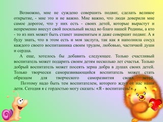 Возможно, мне не суждено совершить подвиг, сделать великое
открытие, - мне это и не важно. Мне важно, что люди доверили мне
самое дорогое, что у них есть - своих детей, которые вырастут и
непременно внесут свой посильный вклад во благо нашей Родины, а кто
- то из них может быть станет знаменитым и даже совершит подвиг. А я
буду знать, что в этом есть и моя заслуга, так как я наполнила сосуд
каждого своего воспитанника своим трудом, любовью, частичкой души
и сердца.
А еще, хотелось бы добавить следующее. Только счастливый
воспитатель может подарить своим детям несколько лет счастья. Только
добрый воспитатель может посеять зерна добра в душах своих детей.
Только творчески саморазвивающийся воспитатель может стать
образцом для творческого саморазвития своих детей.
Поэтому надо быть тем воспитателем, которого ждут от нас наши
дети. Сегодня я с гордостью могу сказать: «Я - воспитатель!».
 