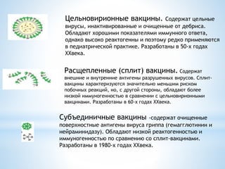 Цельновирионные вакцины. Содержат цельные
вирусы, инактивированные и очищенные от дебриса.
Обладают хорошими показателями иммунного ответа,
однако высоко реактогенны и поэтому редко применяются
в педиатрической практике. Разработаны в 50-х годах
XXвека.
Расщепленные (сплит) вакцины. Содержат
внешние и внутренние антигены разрушенных вирусов. Сплит-
вакцины характеризуются значительно меньшим риском
побочных реакций, но, с другой стороны, обладают более
низкой иммуногенностью в сравнении с цельновирионными
вакцинами. Разработаны в 60-х годах XXвека.
Субъединичные вакцины -содержат очищенные
поверхностные антигены вируса гриппа (гемагглютинин и
нейраминидазу). Обладают низкой реактогенностью и
иммуногенностью по сравнению со сплит-вакцинами.
Разработаны в 1980-х годах XXвека.
 
