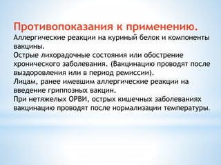 Противопоказания к применению.
Аллергические реакции на куриный белок и компоненты
вакцины.
Острые лихорадочные состояния или обострение
хронического заболевания. (Вакцинацию проводят после
выздоровления или в период ремиссии).
Лицам, ранее имевшим аллергические реакции на
введение гриппозных вакцин.
При нетяжелых ОРВИ, острых кишечных заболеваниях
вакцинацию проводят после нормализации температуры.
 