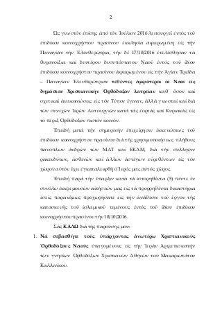 2
Ὡς γνωστόν ἐπίσης ἀπό τόν Ἰούλιον 2016 λειτουργεῖ ἐντός τοῦ
ἐπιδίκου κοινοχρήστου πρασίνου ἐκκλησία ἀφιερωμένη εἰς τήν
Παναγίαν τήν Ἐλευθερώτρια, τήν δέ 17/10/2016 ἐτελέσθησαν τά
θυρανοίξια καί δευτέρου δυσυπόστατου Ναοῦ ἐντός τοῦ ἰδίου
ἐπιδίκου κοινοχρήστου πρασίνου ἀφιερωμένου εἰς τήν Ἁγίαν Τριάδα
– Παναγίαν Ἐλευθερώτριαν τεθέντες ἀμφότεροι οἱ Ναοί εἰς
δημόσιαν Χριστιανικήν Ὀρθόδοξον λατρείαν καθ΄ ὃσον καί
σχετικαί ἀνακοινώσεις εἰς τόν Τύπον ἒγιναν, ἀλλά γνωσταί καί διά
τῶν συνεχῶν Ἱερῶν Λειτουργιῶν κατά τάς ἐορτάς καί Κυριακάς εἰς
τό πέριξ Ὀρθόδοξον πιστόν κοινόν.
Ἐπειδή μετά τήν σημερινήν ἐπιχείρησιν ἐκκενώσεως τοῦ
ἐπιδίκου κοινοχρήστου πρασίνου διά τῆς χρησιμοποιήσεως πλήθους
πανόπλων ἀνδρῶν τῶν ΜΑΤ καί ΕΚΑΜ, διά τήν σύλληψιν
ρακενδύτων, ἀσθενῶν καί ἂλλων ἀστέγων εὑρεθέντων εἰς τόν
χῶρον αὐτόν ἒχει ἐγκαταλειφθῆ ὁ Ἱερός μας αὐτός χῶρος.
Ἐπειδή παρά τήν ὓπαρξιν κατά τά ἱστορηθέντα (5) πέντε ἐν
συνόλω ἐκκρεμουσῶν αἰτήσεών μας εἰς τά προρρηθέντα δικαστήρια
ἐσεῖς παρανόμως προχωρήσατε εἰς τήν ἀνάθεσιν τοῦ ἒργου τῆς
κατασκευῆς τοῦ ἰσλαμικοῦ τεμένους ἐντός τοῦ ἰδίου ἐπιδίκου
κοινοχρήστου πρασίνου τήν 10/10/2016.
Σᾶς ΚΑΛΩ διά τῆς παρούσης μου:
1. Νά σεβασθῆτε τούς ὑπάρχοντας ἀνωτέρω Χριστιανικοῦς
Ὀρθοδόξους Ναούς ὑπαγομένους εἰς τήν Ἱεράν Ἀρχιεπισκοπήν
τῶν γνησίων Ὀρθοδόξων Χριστιανῶν Ἀθηνῶν τοῦ Μακαριωτάτου
Καλλινίκου.
 