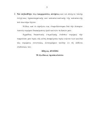 3
2. Νά σεβασθῆτε τίς ἐκκρεμοῦσες αἰτήσεις καί νά ἀπέχετε πάσης
ἐνέργειας προκαταρκτικῆς καί κατασκευαστικῆς τῆς κατασκευῆς
τοῦ ἀνωτέρω ἒργου.
Ἂλλως καί ἐν ἀρνήσει σας ἐπιφυλάσσομαι διά τήν ἂσκησιν
παντός νομίμου δικαιώματος ἐμοῦ καί τῶν πελατῶν μου.
Ἁρμόδιος δικαστικός ἐπιμελητής ἐπιδότω νομίμως τήν
παροῦσαν μου πρός οὓς αὓτη ἀναφέρεται πρός γνῶσιν των καί διά
τάς νομίμους συνεπείας, ἀντιγράφων ταύτην ἐν τῆ ἐκθέσει
ἐπιδόσεώς του.
Ἀθῆναι, 4/11/2016
Ἡ ἐξωδίκως προσκαλοῦσα
 