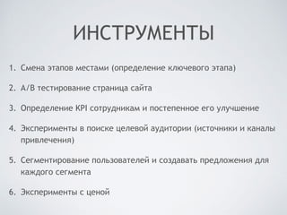 ИНСТРУМЕНТЫ
1. Смена этапов местами (определение ключевого этапа)
2. A/B тестирование страница сайта
3. Определение KPI сотрудникам и постепенное его улучшение
4. Эксперименты в поиске целевой аудитории (источники и каналы
привлечения)
5. Сегментирование пользователей и создавать предложения для
каждого сегмента
6. Эксперименты с ценой
 