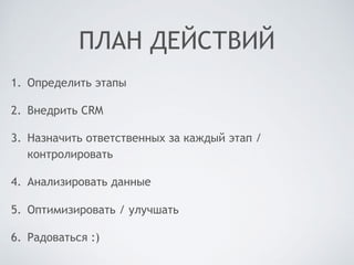 ПЛАН ДЕЙСТВИЙ
1. Определить этапы
2. Внедрить CRM
3. Назначить ответственных за каждый этап /
контролировать
4. Анализировать данные
5. Оптимизировать / улучшать
6. Радоваться :)
 