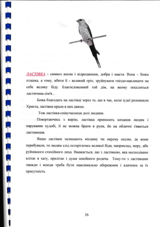 I
;
;
I
t
t
;
t
I
I
Ё
it
*
t
*
+
t
ЛАСТТВКА - сЕмвол весни i вiдродження, добра i щастя. Вона - Божа
пт€}шка а тому, вбрrrп ii - велшtrй грiх; зруfoтувати гнiздо-накlптка,ги на
Себе вýлику бiду- Благословеrшшй той дiм, Еа якOму шосеJIиться
ластiвшдlа сiм'я,,,
Божа благодать на ластiвцi через те, що в час, коли rудеi розпинаJIи
Хряст4 ластiвки краJIи в HlD( Iýяхи.
Тож ластiвка-спiвуrаýншIя долi lшодлrпл.
, Поверт{lючись з вчрiю, ластiвка rrриноситъ кохання людям i
парування худобi, ii не можна брам в рукц бо на обличчi з'явиться
ластовиння.
Якщо ластЬки з€lлJIишають Miclg*Ty чи окрему осеJIю, де вOни
перебувашЕ, тý JIюдям слiд оgгерiгатись веlпаr<оi бiди, наприклад, мору, або
рУЙнiвного стrосiйного JI}D(a. Вважаетъся, що з ластiвкою, яка несподiваrrо
влiтас в хату, прlалiтае i душа покifшого родl+tа, Тому-т0 з ластiвкалдл
ЗаВшДи i всюдl треба буr" максимrtJIьно обережлплм i вдящrим за ix
гrрисугнiстъ.
t
I
зб
 