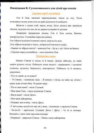 =Е= =
---
,:", ,
l
Оповiдання В. Сухомлинеького для дiтей про птахiв
ll
l n"" й Лiда, малеrъкi fiершокласницi, пiшли до лiсу. Пiсля
_ втомливого шляху вони сiли на TpaBi вiдпочити й пообiдати.l
l Витяг.ци з сумки ,хлiб, масло, я€чка. Коли дiвчата вже закiЕIIили
l "бiдати,
недЕшеко вiд нrж ciB на дерево соловейко й заспiвав.
Зачарованi прекрасною пiснею, Оля й Лiда сидiли, боячись
l ""вор}"(н,тись.
Содовейко перестав спiвати.
Оля зiбрала недоiдки й шматки гсlзети, кинула пiд куrц.
Лiда зiбрала недоiдки в гtlзету] загорнула й поклала в сумку.
- Навiщо ти зiбрала смiття? - з€IIIит€шIа Оля. - Це ж у лiсi. HixTo не бачить.
- Соромно перед соловеifuом, - TIlD(o вiдповiла Лiда.
Випало Совеня iз гнiзда та й повза€. !ашеко забилось" не може
знаЙти рiдного гнiзда. Побачили птitхи м€lJIого - некрасивого, з ведикою
голiвкою, вухатого, банъкатого, жовторотого. Побачили та й питають,
л{вl,ючисъ:
- Хто ти такий, де ти взявся?
- Я СовешI. - вiдповiдас м€Lле. - Я випа_шо з гнiзда, не вмiю rrде лiтати i
вденъ дуже погЕжо бачу. Я шукаю маму.
- Хто ж твоя мама? - пита€ Соловей
- Моя мама Сова, - гордо вiдповiдае Совеня.
- Яка ж вона? - IMTae Щятел.
- Моя мама наfuарнiша.
- Розкажи, яка ж вOнц - пита€ Дрiзд.
- У неl гOлова' в}т{а й очi TaKi, як у N{eHe. - вiдповiдае з гордiстю Совеrrя.
- Ха-ха-ха! - зареготzlJIи .Соловей, ýятел i fiрiзл. - Та ти ж потвора.
Вшtодить, i мати твоя така сама потвора.
- Неправда! - заRри.Iадо Совеня. - Мама в мене найгарнiша.
62
 