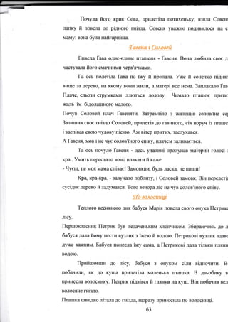 =
Почула його Kplrк Сова, прlтlетiла пoTIlD(e**y, взяла CoBerl
пшку й повела до рiдного гнiзда. Совсrrя yв;DKHo подивипося на с.
маму: Bsýa була наfoарнiша.
{мшя i Сомвей
Вr,вела Гава одне-едине птЁlшеня - Гавеня. Вона ;побила свос д
частуýilJIа його смачними черв'ячк€lми.
Га ось полетiла Гава по iжу й пропа-irа. Уже й сонечко пiдняr
вшце за дерев0, на якOму вони жиJIи, а мrгерi все Еема. Заiплакало Гав,
Плаче, ýдьsзи ýтрумкrlми лJIютъся додоJrу. Члмало птапrок Ерити
жалъ iM бИолАIпного мalJIого.
Почув Соловей Iшач Гавеняти. Загрепггiло з жа_гrощiв солов'iЪе cel
Зшшшш ýвос гвЪдо Соrrовей, приilrгiв до rавиIIого, ciB шоруч iз гrгаше
i заспiвав свою чу,дову пiсrшо. Аж BiTep цритlDq засJIр(ався.
А Гавеня, мов i не чус солов'iного спiву, Iшачем з;LJIива€ться.
Та ось Еочуло Гавеня - десъ удаJI}.нi цролуЕав мtIтерин гопос: l
кра.. Умрrгь перестЕlJIо воно Iшaкати й каже:
- Чуеш, це моя мама сшiвас! Замовrшrд, будь ласка не rш,пtпл!
Кра кра-крa - заrуi{iшо побзшву, i Соловей замовк. BiH перелетil
сусiднс дерево й задумався. Того вечора лiс не чув солов'iного спiву.
lItо волосапtф
Тgгшого весIýного дня бафся Марiя повела свого онука Петрлтсt
лlсу.
Першокласник Петрш бр ледаченьким хJIоIтЕIиком. Збираючисъ д0 п
бабуся даJIа йому Еести в}rзлик з iХgю й водою. Першсовi врллш здава
дуже вФкким. Бабуся пOнесла iжу сама, а Псгршсовi да;rа тiльки IшIяIш
водою,
Прld,ясовши д0 лiсу, бабуся з онуком сi"гrrr вiдгlочкги. Br
побачшlи, як до куща притtетiла маденька гIтЕtIшка. В дзъобику в
цринесл€t вOлосинку. Петрик пiдвiвся й глянув на куIц. BiH побачив вел
водосяне гнiздо.
ГIТаШКа шIrЕдко лiталадо гнiзд4 щOрglзу приносияа IIо волоср*rцi.
бз
 