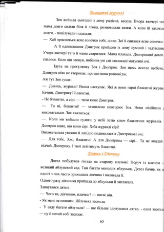11-
Зоя вийrrrла сьогоднi з дому радiсна, весела. Вчора ввечерi тат
MElMa дGвго сидiти бiля ii лiжка розповiдали казк}l. д коли iй захотi-цt
спати, - поцiлували i скаtзчlJIи.
-* Хай присн}IтЬся ясне сонечко тобi, доню. Зоi й снилося ясне сонечко.
А iT ощrоютаýник .Щмитрlтк прийшов iз дому с,чмrпrй i задумливl
Учора ввечерi тато й мама сварилися, Malta плакаJIа. fiмитриковi довго
спtLтося. Коли BiH заснув, побачив pi cHi заILIIаканi матYсинi очi.
Iдутъ Еа лрог},лlIнку Зоя i flпплтрик. Зоя щосъ весело Щýбече_
fiмитрик кit}кЁ, що вOЕи cipi. Хiба журавлi cipi!
ВrжоватеJIъка уважно й лагiдно гrодивr{лася в Щмитриковi очi:
вщтац ýми:грлrку- I твоi летiтипт5.тъ блакитнi.
!ятел побудував гнiздо на старому кленовi, Поруч iз ltленоп,т -
великиЙ яблуневИй сад. Там багато молоДих ябтryтЪок. ýятеЛ бачив, ЯК Jr
одЕlсl з ниХ часто црIжодIL,Iа дiвчина i поливала ii.
Одного разу дiвчинка прийшла до яблунъки Й зш,лакЕIJIа.
Здив}ъався дятsл.
-
Чог* тц дiвчинко, плачеilI?
-
гrятас BiH,
- Як MeHi Ее IIлrкати. Яблуrька засо}Lца,
- У садУ багатс ябяунъок!
-
ще бiлъше здивувався дятел, - одна засо)L:IЕ
65
-
Ery й нехай собi засихае.
 