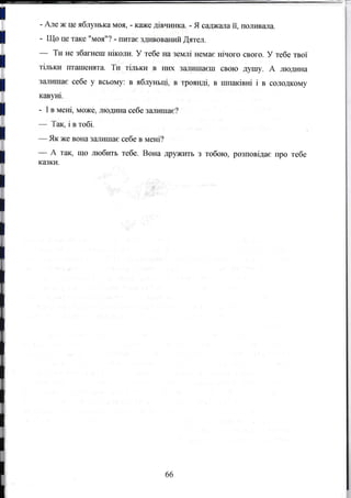 l - Але ж це яблунька моя, - K€l}Kе дiвчl*лса. - Я садкала ii, Еоливала.
l - Що Це таке "моя"? - IIитае здlазоваrпай ýятел.
ти tте збагнеш нiколи, У тебе на землi немае нiчого свого. У тебе твоi
t
Iдl гlч Jt (lJ пLдLl лl,
; тiлъкИ гIтrlшенllта. Ти тiлъки В HlD( зrtJIиша€ш свOЮ дyrпу. А людина
l
ЗаЛИШа€ себе у всьOму: в ябrryкьцi, в трояндi, в шпакiвнi i в солодкOму
I кавутli.
- I в MeHi, може, людш{а себе заггшшае?
-
Так,iвтобi.
-
Як же вýЕа заJIишас себе в MeHi?
- А так, що .шобитъ тебе. Вона Дружrrгь з тобою, розповiда€ про тебе
казки.
66
 