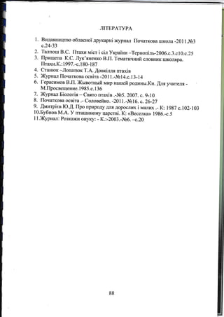 ,)
a
J.
4.
5.
6.
ЛIТЕРАТУРА
1. Видавництво обласноТ друкарнi журнttлп Початкова школа -201 1.м3
с.24-ЗЗ
Талпош В.С. Птахи MicT i сiл УrgаiЪи *Тернопiлъ-200б.с.З.с1O.с.25
Прищепа К.С. ЛуК'яненкО в.п. Тематичннй словник шкоJира.
Птахи.К. :|997 .-с.180- 187
Станюк -Лопапок Т.А. ,Щовкiлля птахiв
Жypнall Початкова ocBiTa -20 1 1 .-Ns 1 4.с. 1 3 - 1 4
Герасимов В.П. Жывотrrый мир нашей родины.Кн. fuя rIитеjIя
М.Просвещение. 1 985 .с. 1 3 6
7- Журнал Бiологiя - Свято птахiв .-ль5. 20а7. с. 9-10
8. Початкова ocBiTa .- Соловейко. -2011.-м16. с.26-27
9. ffмитрiев Ю.Д. Про природу дJIя дорослIж i маrппr .- К: 1987 c.102-103
10.Бубнов М.А. У пташцному царствi. К: <<I}еселкш 1986.-с.5
11.Журнал: Розкажи оЕуку: - К.:-2003._]}6. -с.2а
88
 