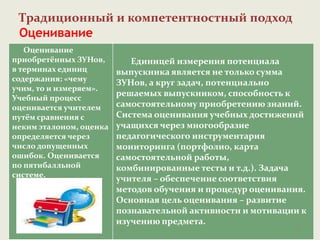 Традиционный и компетентностный подход
Оценивание
Оценивание
приобретённых ЗУНов,
в терминах единиц
содержания: «чему
учим, то и измеряем».
Учебный процесс
оценивается учителем
путём сравнения с
неким эталоном, оценка
определяется через
число допущенных
ошибок. Оценивается
по пятибалльной
системе.
Единицей измерения потенциала
выпускника является не только сумма
ЗУНов, а круг задач, потенциально
решаемых выпускником, способность к
самостоятельному приобретению знаний.
Система оценивания учебных достижений
учащихся через многообразие
педагогического инструментария
мониторинга (портфолио, карта
самостоятельной работы,
комбинированные тесты и т.д.). Задача
учителя – обеспечение соответствия
методов обучения и процедур оценивания.
Основная цель оценивания – развитие
познавательной активности и мотивации к
изучению предмета.
17
 
