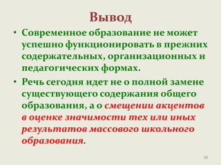 Вывод
• Современное образование не может
успешно функционировать в прежних
содержательных, организационных и
педагогических формах.
• Речь сегодня идет не о полной замене
существующего содержания общего
образования, а о смещении акцентов
в оценке значимости тех или иных
результатов массового школьного
образования.
20
 