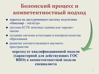 Болонский процесс и
компетентностный подход
 переход на двухуровневую систему подготовки
«бакалавр – магистр»
 система ECTS зачетных единиц или «кредит-
часов»
 создание системы аттестации и контроля качества
образования
 развитие соответствующего научного
пространства
переход от квалификационной модели
(характерной для действующих ГОС
ВПО) к компетентностной модели
специалиста
4
 