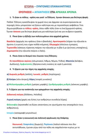 ΙΣΤΟΡΙΑ – ΣΥΝΤΟΜΕΣ ΕΠΑΝΑΛΗΠΤΙΚΕΣ
ΕΡΩΤΗΣΕΙΣ – ΑΠΑΝΤΗΣΕΙΣ ΣΤΑ ΑΡΧΑΙΚΑ ΧΡΟΝΙΑ
1. Τι ήταν οι πόλεις - κράτη και γιατί οι Έλληνες έγιναν άποικοι για δεύτερη φορά;
Πολλοί Έλληνες εγκατέλειψαν τα χωριά τους και άρχισαν να συγκεντρώνονται σε
περιοχές όπου μπορούσαν να ζήσουν καλύτερα και με περισσότερη ασφάλεια. Έτσι
δημιουργήθηκαν οι πόλεις- κράτη, όπου κάθε πόλη ήταν κι ένα ξεχωριστό κράτος.
Έγιναν άποικοι για δεύτερη φορά για μια καλύτερη ζωή και για να βρουν εργασία.
2. Ποια ήταν η εξέλιξη των πολιτευμάτων στα αρχαϊκά χρόνια;
Βασιλεία (αρχηγός του κράτους ήταν ο βασιλιάς), Αριστοκρατία (πήραν την εξουσία οι
άριστοι ή ευγενείς που είχαν πολλά κτήματα), Ολιγαρχία (πλούσιοι έμποροι),
Τυραννίδα (κάποιος τύραννος παίρνει την εξουσία με τη βία ή με ψεύτικες υποσχέσεις),
Δημοκρατία (την εξουσία παίρνει ο λαός).
3. Ποιοι ήταν οι δεσμοί που ένωναν τους Έλληνες;
Οι πανελλήνιοι αγώνες (ολυμπιακοί, Ίσθμια, Νέμεα, Πύθια), Μαντεία (Δελφών,
Δωδώνης), Αμφικτιονίες (Θρησκευτικές ενώσεις σε ιερά ή μαντεία).
4. Τι ξέρετε για την τέχνη της αρχαϊκής εποχής;
α) Δωρικός ρυθμός (απλός), Ιωνικός ρυθμός (περίτεχνος).
β) Κούροι (νέοι άντρες), Κόρες (νεαρές γυναίκες)
γ) Μελανόμορφος ρυθμός (μαύρες μορφές), Ερυθρόμορφος ρυθμός (κόκκινες μορφές).
5. Τι ξέρετε για την ανάπτυξη των γραμμάτων της αρχαϊκής εποχής;
Διδακτική ποίηση (διδάσκει, Ησίοδος)
Λυρική ποίηση (χαρές και λύπες των ανθρώπων συνοδεία λύρας)
Φιλοσοφία (προσπαθεί να δώσει απαντήσεις σε ερωτήματα που απασχολούν τους
ανθρώπους),
Ιστορία (καταγραφή γεγονότων)
6. Ποια ήταν η κοινωνική και πολιτική οργάνωση της Σπάρτης;
Κοινωνική: Σπαρτιάτες (Δωριείς), Περίοικοι (παλιοί κάτοικοι που δεν
αντιστάθηκαν, έμεναν γύρω από την πόλη και ασχολούνταν κυρίως με το
Επιμέλεια επανάληψης: Χρήστος Χαρμπής http://xristx.blogspot.gr σελ.12
 