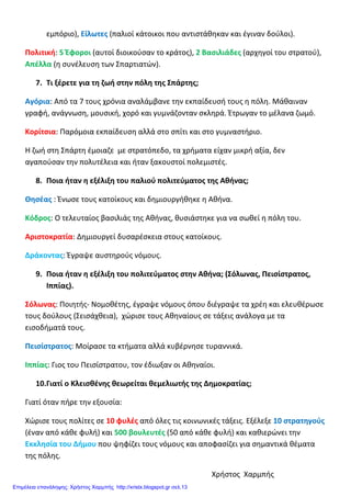 εμπόριο), Είλωτες (παλιοί κάτοικοι που αντιστάθηκαν και έγιναν δούλοι).
Πολιτική: 5 Έφοροι (αυτοί διοικούσαν το κράτος), 2 Βασιλιάδες (αρχηγοί του στρατού),
Απέλλα (η συνέλευση των Σπαρτιατών).
7. Τι ξέρετε για τη ζωή στην πόλη της Σπάρτης;
Αγόρια: Από τα 7 τους χρόνια αναλάμβανε την εκπαίδευσή τους η πόλη. Μάθαιναν
γραφή, ανάγνωση, μουσική, χορό και γυμνάζονταν σκληρά. Έτρωγαν το μέλανα ζωμό.
Κορίτσια: Παρόμοια εκπαίδευση αλλά στο σπίτι και στο γυμναστήριο.
Η ζωή στη Σπάρτη έμοιαζε με στρατόπεδο, τα χρήματα είχαν μικρή αξία, δεν
αγαπούσαν την πολυτέλεια και ήταν ξακουστοί πολεμιστές.
8. Ποια ήταν η εξέλιξη του παλιού πολιτεύματος της Αθήνας;
Θησέας : Ένωσε τους κατοίκους και δημιουργήθηκε η Αθήνα.
Κόδρος: Ο τελευταίος βασιλιάς της Αθήνας, θυσιάστηκε για να σωθεί η πόλη του.
Αριστοκρατία: Δημιουργεί δυσαρέσκεια στους κατοίκους.
Δράκοντας: Έγραψε αυστηρούς νόμους.
9. Ποια ήταν η εξέλιξη του πολιτεύματος στην Αθήνα; (Σόλωνας, Πεισίστρατος,
Ιππίας).
Σόλωνας: Ποιητής- Νομοθέτης, έγραψε νόμους όπου διέγραψε τα χρέη και ελευθέρωσε
τους δούλους (Σεισάχθεια), χώρισε τους Αθηναίους σε τάξεις ανάλογα με τα
εισοδήματά τους.
Πεισίστρατος: Μοίρασε τα κτήματα αλλά κυβέρνησε τυραννικά.
Ιππίας: Γιος του Πεισίστρατου, τον έδιωξαν οι Αθηναίοι.
10.Γιατί ο Κλεισθένης θεωρείται θεμελιωτής της Δημοκρατίας;
Γιατί όταν πήρε την εξουσία:
Χώρισε τους πολίτες σε 10 φυλές από όλες τις κοινωνικές τάξεις. Εξέλεξε 10 στρατηγούς
(έναν από κάθε φυλή) και 500 βουλευτές (50 από κάθε φυλή) και καθιερώνει την
Εκκλησία του Δήμου που ψηφίζει τους νόμους και αποφασίζει για σημαντικά θέματα
της πόλης.
Χρήστος Χαρμπής
Επιμέλεια επανάληψης: Χρήστος Χαρμπής http://xristx.blogspot.gr σελ.13
 