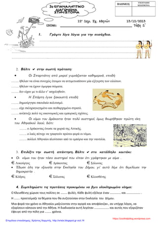 12ο
Δημ. Σχ. Αθηνών 13/12/2013
ΟΝΟΜΑ: ____________________________________ Τάξη Δ΄
1. Γράψτε λίγα λόγια για την σεισάχθεια.
……………………………………………………………………………………...................
………………...……………………………………………………………………………………………………......
……………………………….…………………………………………………………………………………………
………………………………...………………………………………………………………………………………..
2. Βάλτε  στην σωστή πρόταση:
• Οι Σπαρτιάτες από μικροί γυμνάζονταν καθημερινά, επειδή:
……. ήθελαν να είναι συνεχώς έτοιμοι να αντιμετωπίσουν μία εξέγερση των ειλώτων.
……. ήθελαν να έχουν όμορφα σώματα.
……. δεν είχαν με τι άλλο ν’ ασχοληθούν.
• Η Σπάρτη έγινε ξακουστή επειδή:
……. δημιούργησε σπουδαίο πολιτισμό.
……. είχε σκληραγωγημένο και πειθαρχημένο στρατό.
……. ανέπτυξε πολύ τις οικονομικές και εμπορικές σχέσεις.
• Οι νόμοι του Δράκοντα ήταν πολύ αυστηροί, όμως θεωρήθηκαν πρώτη νίκη
του Αθηναϊκού λαού, διότι:
……. ο Δράκοντας ένωσε τα χωριά της Αττικής.
……. ο λαός πέτυχε να γραφτούν πρώτοι φορά οι νόμοι.
……. πολλοί Αθηναίοι πλούτισαν από το εμπόριο και την ναυτιλία.
3. Επιλέξτε την σωστή απάντηση. Βάλτε  στο κατάλληλο κουτάκι:
• Οι νόμοι του ήταν τόσο αυστηροί που είπαν ότι γράφτηκαν με αίμα .
Λυκούργος Δράκοντας Σόλωνας
• Έδωσε όλη την εξουσία στην Εκκλησία του Δήμου, γι’ αυτό λέμε ότι θεμελίωσε την
δημοκρατία .
Κόδρος Σόλωνας Κλεισθένης
4. Συμπληρώστε τις προτάσεις προκειμένου να βγει ολοκληρωμένο νόημα:
Ο Κλεισθένης χώρισε τους πολίτες σε ……… φυλές. Κάθε φυλή εξέλεγε έναν …………… και ………………. .
Η …….. προετοίμαζε τα θέματα που θα συζητούσαν στην Εκκλησία του Δήμου.
Μια φορά τον χρόνο οι Αθηναίοι μαζεύονταν στην αγορά και αποφάσιζαν , αν υπήρχε λόγος, να
εξορίσουν κάποιον από την Αθήνα. Η διαδικασία αυτή λεγόταν ……………….. και αυτός που εξοριζόταν
έφευγε από την πόλη για ……… χρόνια.
ΒΑΘΜΟΣ
ΥΠΟΓΡΑΦΗ
ΚΗΔΕΜΟΝΑ
3ο ΕΠΑΝΑΛΗΠΤΙΚΟ
ΔΙΑΓΩΝΙΣΜΑ
ΣΤΗΝ ΙΣΤΟΡΙΑ
https://zoothelpblog.wordpress.com
Επιμέλεια επανάληψης: Χρήστος Χαρμπής http://xristx.blogspot.gr σελ.14
 