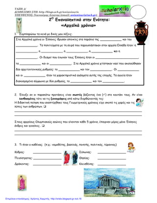 ΤΑΞΗ: Δ΄
ΔΙΑΘΕΣΙΜΟ ΣΤΗ: http //blogs.sch.gr/anianiouris
ΥΠΕΥΘΥΝΟΣ: Νιανιούρης Αντώνης (email: anianiouris@sch.gr)
2Ο
Επαναληπτικό στην Ενότητα:
«Αρχαϊκά χρόνια»
1. Συμπληρώνω τα κενά με δικές μου λέξεις:
Στα Αρχαϊκά χρόνια οι Έλληνες ίδρυσαν αποικίες στα παράλια της ____________ και του
____________. Τα πολιτεύματα με τη σειρά που παρουσιάστηκαν στην αρχαία Ελλάδα ήταν: η
____________, η ____________, η ____________, η ____________ και η
____________. Οι δεσμοί που ένωναν τους Έλληνες ήταν οι ________________________,
τα ____________ και οι ____________. Στα Αρχαϊκά χρόνια χτίστηκαν ναοί που ακολούθησαν
δύο αρχιτεκτονικούς ρυθμούς: το ____________ και τον ____________. Οι ____________
και οι ____________ ήταν τα χαρακτηριστικά αγάλματα αυτής της εποχής. Τα αγγεία ήταν
διακοσμημένα σύμφωνα με δύο ρυθμούς, το ____________ και τον ____________.
2. Έλεγξε αν οι παρακάτω προτάσεις είναι σωστές βάζοντας ένα ( ) στο κουτάκι τους. Αν είναι
λανθασμένες τότε να τις ξαναγράψεις από κάτω διορθώνοντάς τες:
Η διδακτική ποίηση που αναπτύχθηκε τους Γεωμετρικούς χρόνους είχε σκοπό τις χαρές και τις
λύπες των ανθρώπων.
________________________________________________________________________
________________________________________________________________________
Στους αρχαίους Ολυμπιακούς αγώνες που γίνονταν κάθε 5 χρόνια, έπαιρναν μέρος μόνο Έλληνες
άνδρες και γυναίκες .
________________________________________________________________________
________________________________________________________________________
3. Τι ήταν ο καθένας; (π.χ.: νομοθέτης, βασιλιάς, ποιητής, πολιτικός, τύραννος)
Κόδρος: ________________ Σόλωνας: ________________
Πεισίστρατος: ________________ Θησέας: ________________
Δράκοντας: ________________ Κλεισθένης: ________________
Επιμέλεια επανάληψης: Χρήστος Χαρμπής http://xristx.blogspot.gr σελ.16
 