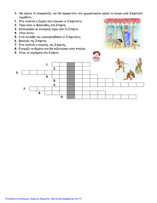 4. Να λύσειs το σταυρόλεξο, και θα σχηματιστεί στο χρωματισμένο μέροs το όνομα ενόs Σηαρτιάτη
νομοθέτη.
1. Έτσι λεγόταν ο ζωμός που έτρωγαν οι Σπαρτιάτες.
2. Τόσοι ήταν οι Βασιλιάδες στη Σπάρτη.
3. Κατοικούσαν σε οικισμούς γύρω από τη Σπάρτη.
4. Ήταν πέντε.
5. Στην κοιλάδα του εγκατασταθήκαν οι Σπαρτιάτες.
6. Βασιλιάς της Σπάρτης.
7. Έτσι λεγόταν ο στρατός της Σπάρτης.
8. Ετοίμαζε τα θέματα που θα συζητούσαν στην Απέλλα.
9. Ήταν τα νομίσματα στη Σπάρτη.
1.
2.
3.
4.
5.
6.
7.
8.
9.
Επιμέλεια επανάληψης: Χρήστος Χαρμπής http://xristx.blogspot.gr σελ.17
 