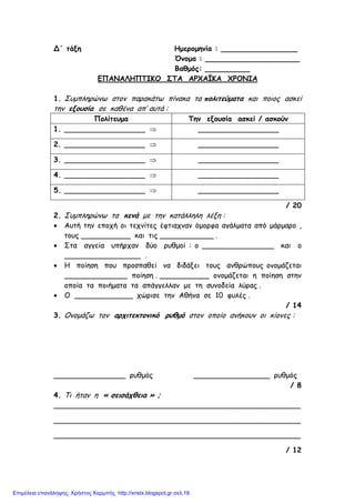 Δ΄ τάξη Ηµεροµηνία : _________________
Όνοµα : _____________________
Βαθµός: __________
ΕΠΑΝΑΛΗΠΤΙΚΟ ΣΤΑ ΑΡΧΑΪΚΑ ΧΡΟΝΙΑ
1. Συµπληρώνω στον παρακάτω πίνακα τα πολιτεύµατα και ποιος ασκεί
την εξουσία σε καθένα απ’ αυτά :
Πολίτευµα Την εξουσία ασκεί / ασκούν
1. __________________ ⇒ __________________
2. __________________ ⇒ __________________
3. __________________ ⇒ __________________
4. __________________ ⇒ __________________
5. __________________ ⇒ __________________
/ 20
2. Συµπληρώνω τα κενά µε την κατάλληλη λέξη :
• Αυτή την εποχή οι τεχνίτες έφτιαχναν όµορφα αγάλµατα από µάρµαρο ,
τους ___________ και τις ____________ .
• Στα αγγεία υπήρχαν δύο ρυθµοί : ο ________________ και ο
_________________ .
• Η ποίηση που προσπαθεί να διδάξει τους ανθρώπους ονοµάζεται
______________ ποίηση . ___________ ονοµάζεται η ποίηση στην
οποία τα ποιήµατα τα απάγγελλαν µε τη συνοδεία λύρας .
• Ο _____________ χώρισε την Αθήνα σε 10 φυλές .
/ 14
3. Ονοµάζω τον αρχιτεκτονικό ρυθµό στον οποίο ανήκουν οι κίονες :
________________ ρυθµός _________________ ρυθµός
/ 8
4. Τι ήταν η « σεισάχθεια » ;
_______________________________________________________
_______________________________________________________
_______________________________________________________
/ 12
Επιμέλεια επανάληψης: Χρήστος Χαρμπής http://xristx.blogspot.gr σελ.18
 
