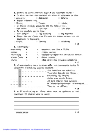 5. Επιλέγω τη σωστή απάντηση . Βάζω Χ στο κατάλληλο κουτάκι :
• Οι νόµοι του ήταν τόσο αυστηροί που είπαν ότι γράφτηκαν µε αίµα .
 Λυκούργος  Δράκοντας  Σόλωνας
• Έγραψε διδακτικά έπη .
 Όµηρος  Σαπφώ  Ησίοδος
• Οι άποικοι έπαιρναν φεύγοντας από την πατρίδα τους .
 Ιερή φωτιά  Ιερό νερό  Ιερό χώµα
• Το πιο σπουδαίο µαντείο ήταν :
 Των Δελφών  Της Δωδώνης  Της Κορίνθου
• Έδωσε όλη την εξουσία στην Εκκλησία του Δήµου , γι’ αυτό λέµε ότι
θεµελίωσε τη δηµοκρατία .
 Κόδρος  Σόλωνας  Κλεισθένης
/ 10
6. Αντιστοιχίζω :
αµφικτιονίες • • συµβουλές που έδινε η Πυθία
χρησµοί • • ενώσεις κρατών
οστρακισµός • • ψηφοφορία για εξορία των επικίνδυνων πολιτών
µέλανας ζωµός • • δούλοι , σκλάβοι
είλωτες • • είδος φαγητού που έτρωγαν οι Σπαρτιάτες
/ 10
7. Αν συµπληρώσεις σωστά τη µεσοστιχίδα , στο χρωµατισµένο πλαίσιο θα
σχηµατιστεί το όνοµα ενός µεγάλου νοµοθέτη :
_ _ _ _ _ _ _ _ _ _ Δεν αγαπούσαν την πολυτέλεια .
_ _ _ _ _ _ Τελευταίος βασιλιάς της Αθήνας .
_ _ _ _ _ _ _ _ _ Νοµοθέτης της Σπάρτης .
_ _ _ _ _ _ _ Δούλοι στην αρχαία Σπάρτη .
_ _ _ _ _ _ _ Απ’ αυτά έπαιρναν τους χρησµούς .
_ _ _ _ _ _ Η Σπάρτη είχε δηµιουργήσει τον πιο ισχυρό………
_ _ _ _ _ _ _ _ _ _ _ _ Τύραννος της Αθήνας .
/ 14
8. « Ή ταν ή επί τας » . Ποιος έλεγε αυτή τη φράση και σε ποια
περίπτωση ; Τι σήµαιναν αυτά τα λόγια ;
_______________________________________________________
_______________________________________________________
_______________________________________________________
_______________________________________________________
Κατερίνα Λάζαρη / 12
Επιμέλεια επανάληψης: Χρήστος Χαρμπής http://xristx.blogspot.gr σελ.19
 