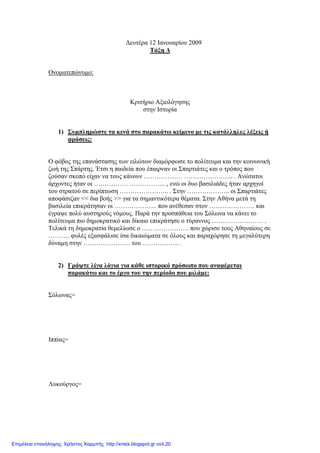 ∆ευτέρα 12 Ιανουαρίου 2009
Τάξη ∆
Ονοµατεπώνυµο:
Κριτήριο Αξιολόγησης
στην Ιστορία
1) Συµπληρώστε τα κενά στο παρακάτω κείµενο µε τις κατάλληλες λέξεις ή
φράσεις:
Ο φόβος της επανάστασης των ειλώτων διαµόρφωσε το πολίτευµα και την κοινωνική
ζωή της Σπάρτης. Έτσι η παιδεία που έπαιρναν οι Σπαρτιάτες και ο τρόπος που
ζούσαν σκοπό είχαν να τους κάνουν ……………… ………………….. . Ανώτατοι
άρχοντες ήταν οι ……………. …………….. , ενώ οι δυο βασιλιάδες ήταν αρχηγοί
του στρατού σε περίπτωση ………………….. . Στην ……………….. οι Σπαρτιάτες
αποφάσιζαν << δια βοής >> για τα σηµαντικότερα θέµατα. Στην Αθήνα µετά τη
βασιλεία επικράτησαν οι ……………….. που ανέθεσαν στον ………………… και
έγραψε πολύ αυστηρούς νόµους. Παρά την προσπάθεια του Σόλωνα να κάνει το
πολίτευµα πιο δηµοκρατικό και δίκαιο επικράτησε ο τύραννος …………………… .
Τελικά τη δηµοκρατία θεµελίωσε ο …………………. που χώρισε τους Αθηναίους σε
………. φυλές εξασφάλισε ίσα δικαιώµατα σε όλους και παραχώρησε τη µεγαλύτερη
δύναµη στην …………………. του …………….. .
2) Γράψτε λίγα λόγια για κάθε ιστορικό πρόσωπο που αναφέρεται
παρακάτω και το έργο του την περίοδο που µιλάµε:
Σόλωνας=
Ιππίας=
Λυκούργος=
Επιμέλεια επανάληψης: Χρήστος Χαρμπής http://xristx.blogspot.gr σελ.20
 
