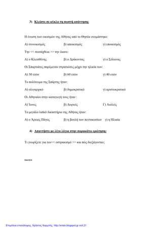3) Κλείστε σε κύκλο τη σωστή απάντηση:
Η ένωση των οικισµών της Αθήνας από το Θησέα ονοµάστηκε:
Α) συνοικισµός β) αποικισµός γ) εποικισµός
Την << σεισάχθεια >> την έκανε:
Α) ο Κλεισθένης β) ο ∆ράκοντας γ) ο Σόλωνας
Οι Σπαρτιάτες παρέµεναν στρατιώτες µέχρι την ηλικία των:
Α) 30 ετών β) 60 ετών γ) 40 ετών
Το πολίτευµα της Σπάρτης ήταν:
Α) ολιγαρχικό β) δηµοκρατικό γ) αριστοκρατικό
Οι Αθηναίοι στην καταγωγή τους ήταν :
Α) Ίωνες β) ∆ωριείς Γ) Αιολείς
Το µεγάλο λαϊκό δικαστήριο της Αθήνας ήταν:
Α) ο Άρειος Πάγος β) η βουλή των πεντακοσίων γ) η Ηλιαία
4) Απαντήστε µε λίγα λόγια στην παρακάτω ερώτηση:
Τι γνωρίζετε για τον<< οστρακισµό >> και πώς διεξάγονταν;
thporfyris
Επιμέλεια επανάληψης: Χρήστος Χαρμπής http://xristx.blogspot.gr σελ.21
 