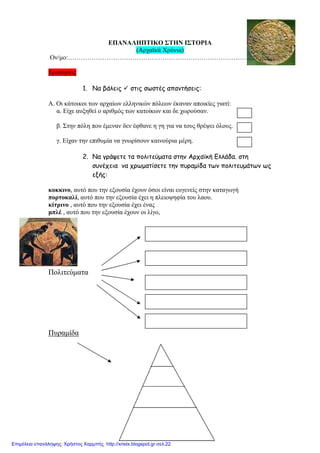 ΕΠΑΝΑΛΗΠΤΙΚΟ ΣΤΗΝ ΙΣΤΟΡΙΑ
(Αρχαϊκά Χρόνια)
Ον/µο:………………………………………………………………………………..
Ερωτήσεις
1. Να βάλεις στις σωστές απαντήσεις:
Α. Οι κάτοικοι των αρχαίων ελληνικών πόλεων έκαναν αποικίες γιατί:
α. Είχε αυξηθεί ο αριθµός των κατοίκων και δε χωρούσαν.
β. Στην πόλη που έµεναν δεν έφθανε η γη για να τους θρέψει όλους.
γ. Είχαν την επιθυµία να γνωρίσουν καινούρια µέρη.
2. Να γράψετε τα πολιτεύµατα στην Αρχαϊκή Ελλάδα. στη
συνέχεια να χρωµατίσετε την πυραµίδα των πολιτευµάτων ως
εξής:
κοκκινο, αυτό που την εξουσία έχουν όσοι είναι ευγενείς στην καταγωγή
πορτοκαλί, αυτό που την εξουσία έχει η πλειοψηφία του λαου.
κίτρινο , αυτό που την εξουσία έχει ένας
µπλέ , αυτό που την εξουσία έχουν οι λίγο,
Πολιτεύµατα
Πυραµίδα
Επιμέλεια επανάληψης: Χρήστος Χαρμπής http://xristx.blogspot.gr σελ.22
 