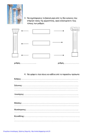 3. Να συµπληρώσεις τα βασικά µέρη από τις δύο κολώνες που
στήριζαν ναούς της αρχαιότητας, αφού αναγνωρίσετε τους
τύπους των ρυθµών.
ρυθµός…………………….. ρυθµός……………………
4. Να γράψετε λίγα λόγια για καθένα από τα παρακάτω πρόσωπα
Κόδρος: ………………………………………………………………………………
………………………………………………………………………………………..
Σόλωνας: ……………………………………………………………………………..
………………………………………………………………………………………..
………………………………………………………………………………………..
Λυκούργος: …………………………………………………………………………..
…………………………………………………………………………………………
Ησίοδος: ………………………………………………………………………………
…………………………………………………………………………………………
Πεισίστρατος:………………………………………………………………………..
…………………………………………………………………………………………..
Κλεισθένης:…………………………………………………………………………….
.
…………………………………………………………………………………………..
Επιμέλεια επανάληψης: Χρήστος Χαρμπής http://xristx.blogspot.gr σελ.23
 