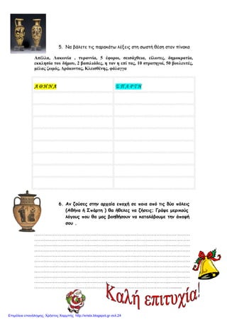 5. Να βάλετε τις παρακάτω λέξεις στη σωστή θέση στον πίνακα
Απέλλα, Λακωνία , τυραννία, 5 έφοροι, σεισάχθεια, είλωτες, δηµοκρατία,
εκκλησία του δήµου, 2 βασιλιάδες, η ταν η επί τας, 10 στρατηγοί, 50 βουλευτές,
µέλας ζωµός, ∆ράκοντας, Κλεισθένης, φάλαγγα
ΑΑΑΑ ΘΘΘΘ ΗΗΗΗ ΝΝΝΝ ΑΑΑΑ Σ Π Α Ρ Τ Η
6. Αν ζούσες στην αρχαία εποχή σε ποια από τις δύο πόλεις
(Αθήνα ή Σπάρτη ) θα ήθελες να ζήσεις; Γράψε µερικούς
λόγους που θα µας βοηθήσουν να καταλάβουµε την άποψή
σου .
…………………………………………………………………………………………
…………………………………………………………………………………………
…………………………………………………………………………………………
…………………………………………………………………………………………
…………………………………………………………………………………………
…………………………………………………………………………………………
…………………………………………………………………………………………
…………………………………………………………………………………………
…………………………………………………………………………………………
…………………………………………………………………………………………
……………………………………………………………………………….........
Επιμέλεια επανάληψης: Χρήστος Χαρμπής http://xristx.blogspot.gr σελ.24
 
