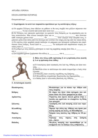 ΑΡΧΑΪΚΑ ΧΡΟΝΙΑ
ΕΠΑΝΑΛΗΠΤΙΚΟ ΙΣΤΟΡΙΑΣ
Ονοµατεπώνυµο: _____________________________________________________________
1. Συµπλήρωσε τα κενά των παρακάτω προτάσεων µε τις κατάλληλες λέξεις:
α) Οι αρχαίοι Έλληνες όταν ήθελαν να µάθουν τι θα τους συµβεί στο µέλλον πήγαιναν στο
__________. Το πιο γνωστό από αυτά ήταν αυτό των __________.
β) Οι Έλληνες των αποικιών φρόντιζαν να κρατούν τους δεσµούς µε τη µητρόπολη και να
τους ανανεώνουν. Μια τέτοια ευκαιρία ήταν και οι __________ __________ που γίνονταν
κάθε τέσσερα χρόνια στην __________. Οι __________ όταν γύριζαν στην πατρίδα τους, έ-
µπαιναν µέσα στην πόλη από ένα άνοιγµα που γινόταν στο τείχος και όχι από την κύρια πύλη.
γ) Οι τεχνίτες στην αρχαϊκή εποχή σκάλιζαν το µάρµαρο και έφτιαχναν αγάλµατα που παρί-
σταναν νέους άνδρες. Αυτοί ήταν οι __________. Τα αγάλµατα που παρίσταναν νεαρές γυ-
ναίκες ήταν οι __________.
δ) Οι ρυθµοί µε τους οποίους χτίστηκαν οι ναοί της αρχαϊκής εποχής ήταν δύο, ο __________
και ο __________.
ε) Στα αρχαϊκά χρόνια ξεχώρισαν δύο πόλεις η __________ και η __________.
2. Βάλε στο τέλος κάθε πρότασης Σ αν η πρόταση είναι σωστή
ή Λ αν η πρόταση είναι λάθος:
α) Ο Λυκούργος ήταν αγαπητός στο λαό της Αθήνας και ήταν ποι-
ητής. ___
β) Βασιλεία είναι το πολίτευµα στο οποίο συµµετέχει ο λαός στην
εξουσία. ___
γ) Ο Ησίοδος ήταν γνωστός νοµοθέτης της Σπάρτης. ___
δ) Ο Κλεισθένης ονοµάστηκε θεµελιωτής της δηµοκρατίας. ___
ε) ο Ιππίας ήταν ο τελευταίος βασιλιάς της Αθήνας. ___
3. Αντιστοίχισε σωστά:
Πεισίστρατος Θυσιάστηκε για να σώσει την Αθήνα από
τους ∆ωριείς
Κόδρος Οι νόµοι του ήταν τόσο σκληροί, που κά-
ποιοι είπαν ότι είναι γραµµένοι µε αίµα
∆ράκοντας Τύραννος που έµεινε πολλά χρόνια στην ε-
ξουσία και φρόντισε να ελαφρύνει τη θέση
των φτωχών
Σόλωνας Αγαπητός στο λαό ποιητής αλλά και νοµο-
θέτης
Κλεισθένης Ίδρυσε την πόλη της Αθήνας και όρισε µια
κοινή γιορτή για όλους, τα Παναθήναια
Θησέας Χώρισε τους πολίτες της Αθήνας σε 10 φυ-
λές
Λυκούργος Έφτιαξε τους νόµους στη Σπάρτη
και…έφυγε
Ησίοδος Μεγάλος ποιητής που προσπάθησε µε τα
ποιήµατά του να διδάξει τους ανθρώπους
Επιμέλεια επανάληψης: Χρήστος Χαρμπής http://xristx.blogspot.gr σελ.25
 