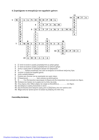 4. Συµπλήρωσε το σταυρόλεξο των αρχαϊκών χρόνων:
11
2 3 14 Ε Φ Τ Α
1 Μ Ε Λ Α Ν Ο Μ Ο Ρ Φ Α Κ
Ρ Ε Κ
Υ 4 Λ Υ Ρ Ι Κ Η Λ
Θ Α Η
Ρ 5 Ο Σ Τ Ρ Α Κ Ι Σ Μ Ο Σ
Ο 6 Ι
Μ ∆ Α
Ο Ι
Ρ ∆ 9
Φ 8 Α Β 10
7 Α Μ Φ Ι Κ Τ Ι Ο Ν Ι Ε Σ
Α Τ Υ Α
Λ Ι Λ Π
Α Κ Η 12 Ε Φ Ο Ρ Ο Ι
Γ Η Ω
Γ
13 Α Π Ε Λ Λ Α
1. Σ’ αυτά τα αγγεία οι µορφές ζωγραφίζονταν µε µαύρο χρώµα.
2. Σ’ αυτά τα αγγεία οι µορφές ζωγραφίζονταν µε κόκκινο χρώµα.
3. Αυτός ο ζωµός ήταν το αγαπηµένο φαγητό των Σπαρτιατών.
4. Η ………. ποίηση ονοµάστηκε έτσι γιατί τα ποιήµατα τα συνόδευαν παίζοντας λύρα.
5. Λεγόταν η εξορία στα αρχαϊκά χρόνια.
6. Αυτή η ποίηση διδάσκει.
7. Ενώσεις που γίνονταν για την προστασία των ιερών τόπων.
8. Η Σπαρτιατική …………… ήταν ανίκητη για πολλά χρόνια.
9. Η ……. Των Πεντακοσίων προετοίµαζε τα θέµατα που θα συζητούσαν στην εκκλησία του δήµου.
10. Ποιήτρια που έγραψε για τις χαρές και τις λύπες της ζωής.
11. Τους νόµους στην Αθήνα ψήφιζε την εποχή του Κλεισθένη η ………….. του δήµου.
12. Στη Σπάρτη το κράτος διοικούσαν οι πέντε ……… .
13. Στη συνέλευση αυτοί έπαιρναν µέρος µόνο οι Σπαρτιάτες άνω των τριάντα ετών.
14. Μέχρι αυτή την ηλικία έµεναν τα αγόρια της Σπάρτης στο σπίτι τους.
Γκουτσίδης Αντώνιος
Επιμέλεια επανάληψης: Χρήστος Χαρμπής http://xristx.blogspot.gr σελ.26
 