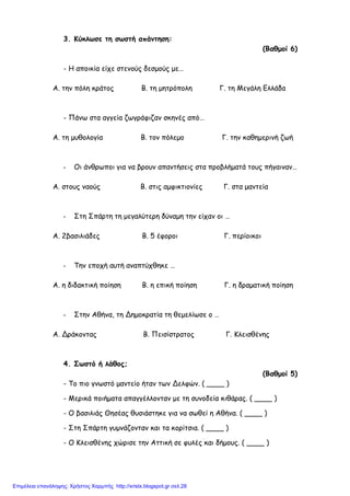 3. Κύκλωσε τη σωστή απάντηση:
(Βαθµοί 6)
- Η αποικία είχε στενούς δεσµούς µε…
Α. την πόλη κράτος Β. τη µητρόπολη Γ. τη Μεγάλη Ελλάδα
- Πάνω στα αγγεία ζωγράφιζαν σκηνές από…
Α. τη µυθολογία Β. τον πόλεµο Γ. την καθηµερινή ζωή
- Οι άνθρωποι για να βρουν απαντήσεις στα προβλήµατά τους πήγαιναν…
Α. στους ναούς Β. στις αµφικτιονίες Γ. στα µαντεία
- Στη Σπάρτη τη µεγαλύτερη δύναµη την είχαν οι …
Α. 2βασιλιάδες Β. 5 έφοροι Γ. περίοικοι
- Την εποχή αυτή αναπτύχθηκε …
Α. η διδακτική ποίηση Β. η επική ποίηση Γ. η δραµατική ποίηση
- Στην Αθήνα, τη Δηµοκρατία τη θεµελίωσε ο …
Α. Δράκοντας Β. Πεισίστρατος Γ. Κλεισθένης
4. Σωστό ή λάθος;
(Βαθµοί 5)
- Το πιο γνωστό µαντείο ήταν των Δελφών. ( ____ )
- Μερικά ποιήµατα απαγγέλλονταν µε τη συνοδεία κιθάρας. ( ____ )
- Ο βασιλιάς Θησέας θυσιάστηκε για να σωθεί η Αθήνα. ( ____ )
- Στη Σπάρτη γυµνάζονταν και τα κορίτσια. ( ____ )
- Ο Κλεισθένης χώρισε την Αττική σε φυλές και δήµους. ( ____ )
Επιμέλεια επανάληψης: Χρήστος Χαρμπής http://xristx.blogspot.gr σελ.28
 