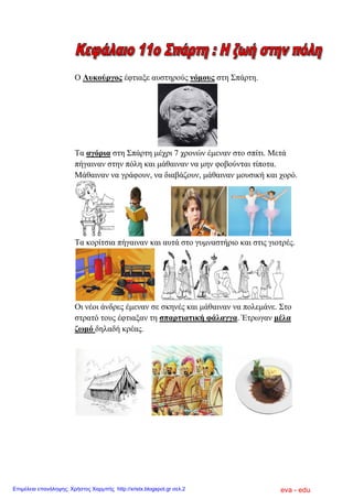Ο Λπθνύξγνο έθηηαμε απζηεξνύο λόκνπο ζηε Σπάξηε.
Τα αγόξηα ζηε Σπάξηε κέρξη 7 ρξνλώλ έκελαλ ζην ζπίηη. Μεηά
πήγαηλαλ ζηελ πόιε θαη κάζαηλαλ λα κελ θνβνύληαη ηίπνηα.
Μάζαηλαλ λα γξάθνπλ, λα δηαβάδνπλ, κάζαηλαλ κνπζηθή θαη ρνξό.
Τα θνξίηζηα πήγαηλαλ θαη απηά ζην γπκλαζηήξην θαη ζηηο γηνηξέο.
Οη λένη άλδξεο έκελαλ ζε ζθελέο θαη κάζαηλαλ λα πνιεκάλε. Σην
ζηξαηό ηνπο έθηηαμαλ ηε ζπαξηηαηηθή θάιαγγα. Έηξσγαλ κέια
δσκό δειαδή θξέαο.
eva - eduΕπιμέλεια επανάληψης: Χρήστος Χαρμπής http://xristx.blogspot.gr σελ.2
 